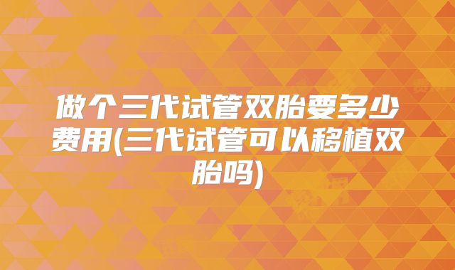 做个三代试管双胎要多少费用(三代试管可以移植双胎吗)