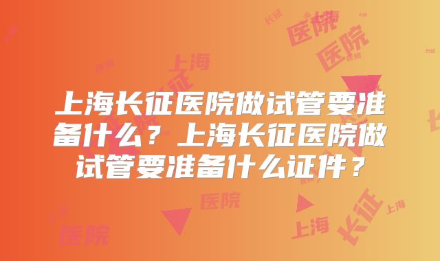上海长征医院做试管要准备什么?上海长征医院做试管要准备什么证件?