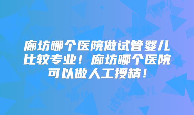 廊坊哪个医院做试管婴儿比较专业！廊坊哪个医院可以做人工授精！