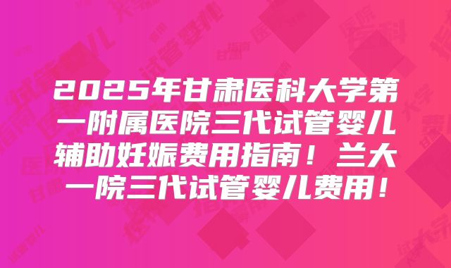 2025年甘肃医科大学第一附属医院三代试管婴儿辅助妊娠费用指南！兰大一院三代试管婴儿费用！