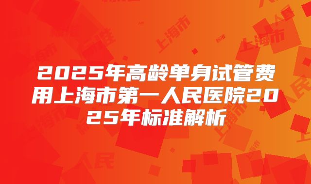 2025年高龄单身试管费用上海市第一人民医院2025年标准解析