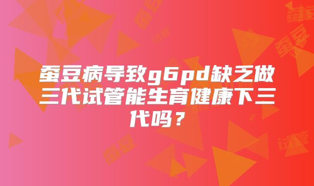 蚕豆病导致g6pd缺乏做三代试管能生育健康下三代吗？