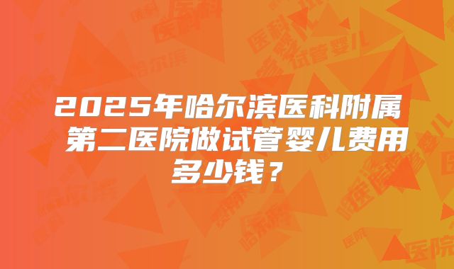 2025年哈尔滨医科附属 第二医院做试管婴儿费用多少钱？