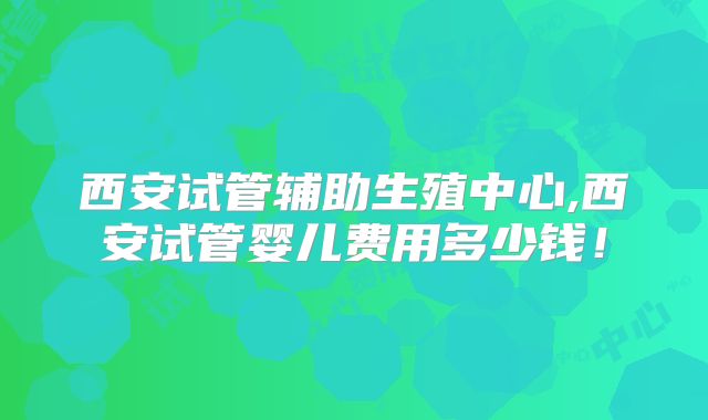西安试管辅助生殖中心,西安试管婴儿费用多少钱！