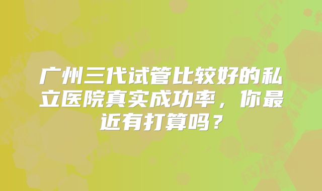 广州三代试管比较好的私立医院真实成功率，你最近有打算吗？
