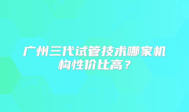 广州三代试管技术哪家机构性价比高?
