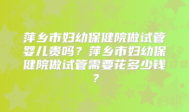 萍乡市妇幼保健院做试管婴儿贵吗?萍乡市妇幼保健院做试管需要花多少钱?