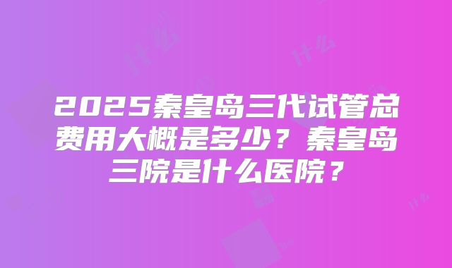 2025秦皇岛三代试管总费用大概是多少？秦皇岛三院是什么医院？