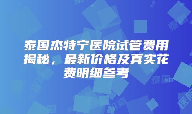 泰国杰特宁医院试管费用揭秘,最新价格及真实花费明细参考
