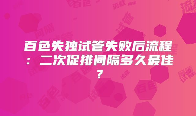 百色失独试管失败后流程：二次促排间隔多久最佳？