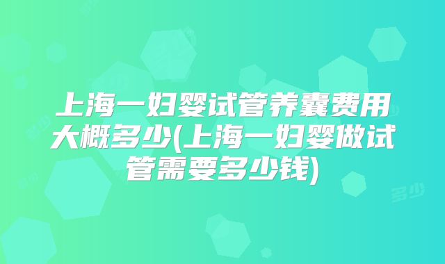 上海一妇婴试管养囊费用大概多少(上海一妇婴做试管需要多少钱)