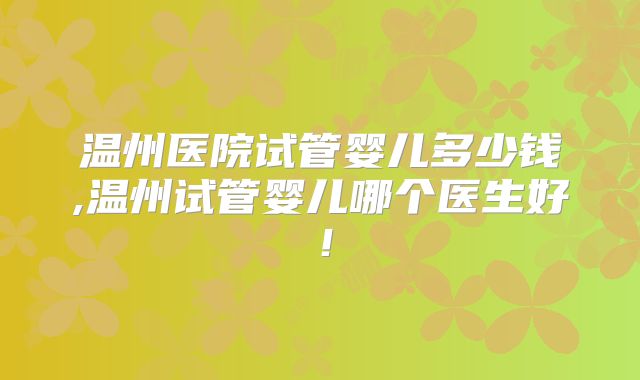 温州医院试管婴儿多少钱,温州试管婴儿哪个医生好！