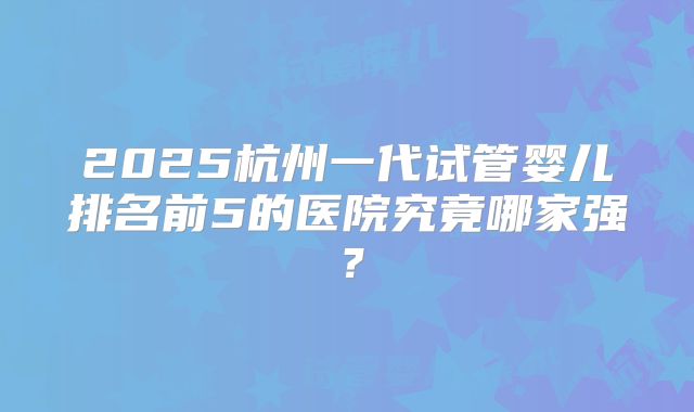 2025杭州一代试管婴儿排名前5的医院究竟哪家强？