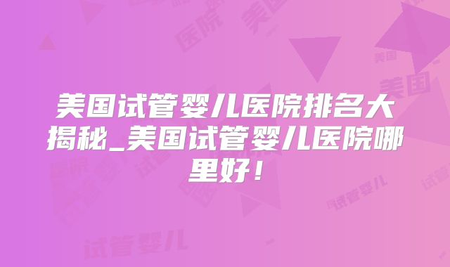 美国试管婴儿医院排名大揭秘_美国试管婴儿医院哪里好！