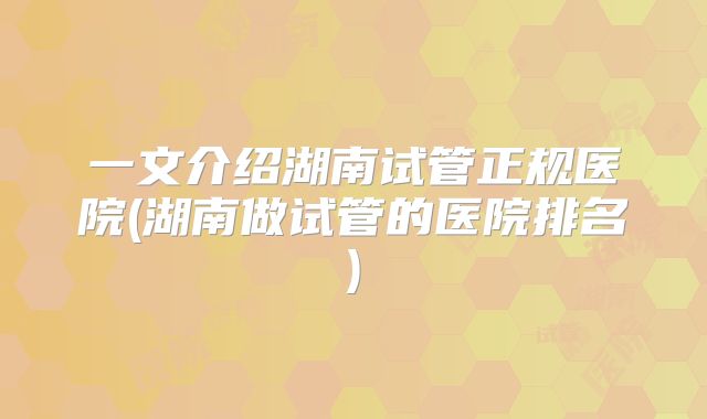 一文介绍湖南试管正规医院(湖南做试管的医院排名)