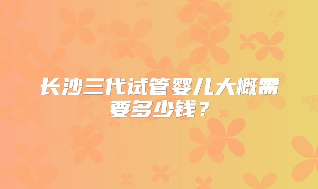 长沙三代试管婴儿大概需要多少钱？