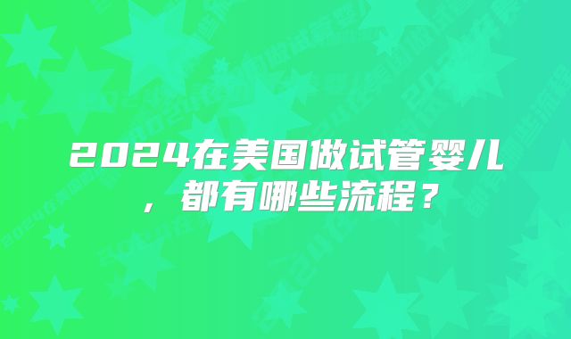2024在美国做试管婴儿，都有哪些流程？