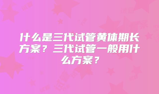 什么是三代试管黄体期长方案？三代试管一般用什么方案？