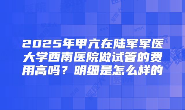 2025年甲亢在陆军军医大学西南医院做试管的费用高吗？明细是怎么样的