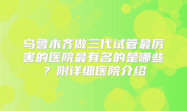 乌鲁木齐做三代试管最厉害的医院最有名的是哪些？附详细医院介绍