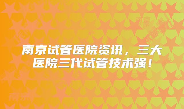南京试管医院资讯，三大医院三代试管技术强！