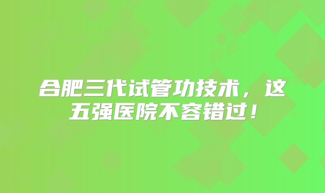 合肥三代试管功技术，这五强医院不容错过！