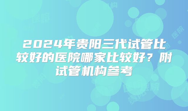 2024年贵阳三代试管比较好的医院哪家比较好？附试管机构参考
