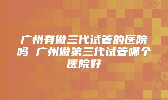 广州有做三代试管的医院吗 广州做第三代试管哪个医院好