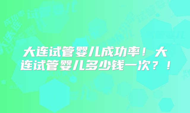 大连试管婴儿成功率！大连试管婴儿多少钱一次？！