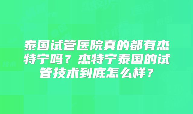 泰国试管医院真的都有杰特宁吗？杰特宁泰国的试管技术到底怎么样？