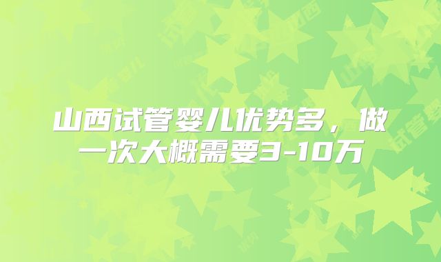 山西试管婴儿优势多，做一次大概需要3-10万