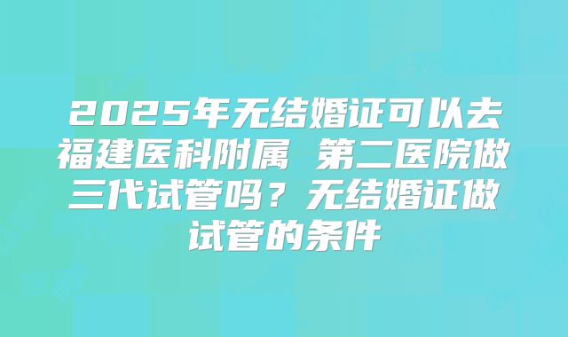 2025年无结婚证可以去福建医科附属 第二医院做三代试管吗？无结婚证做试管的条件