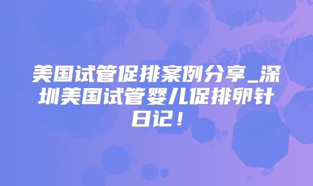 美国试管促排案例分享_深圳美国试管婴儿促排卵针日记！