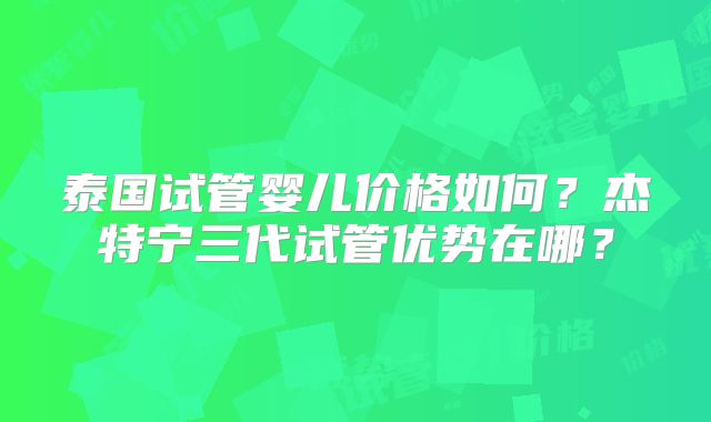 泰国试管婴儿价格如何？杰特宁三代试管优势在哪？