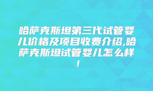 哈萨克斯坦第三代试管婴儿价格及项目收费介绍,哈萨克斯坦试管婴儿怎么样！