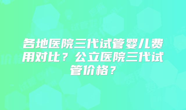 各地医院三代试管婴儿费用对比？公立医院三代试管价格？