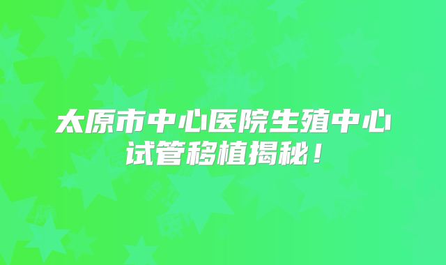 太原市中心医院生殖中心试管移植揭秘！