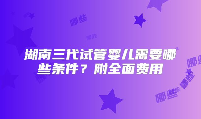 湖南三代试管婴儿需要哪些条件？附全面费用