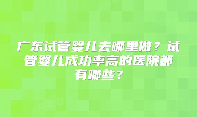 广东试管婴儿去哪里做？试管婴儿成功率高的医院都有哪些？