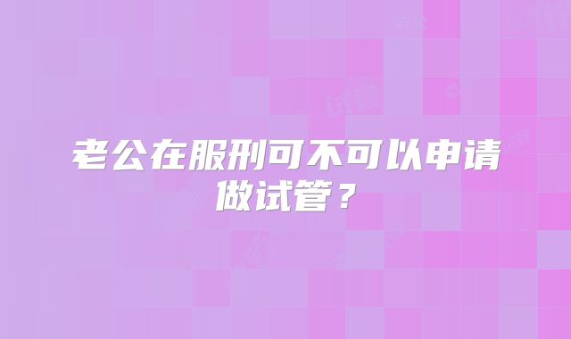 老公在服刑可不可以申请做试管？