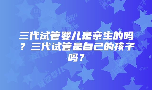 三代试管婴儿是亲生的吗?三代试管是自己的孩子吗?
