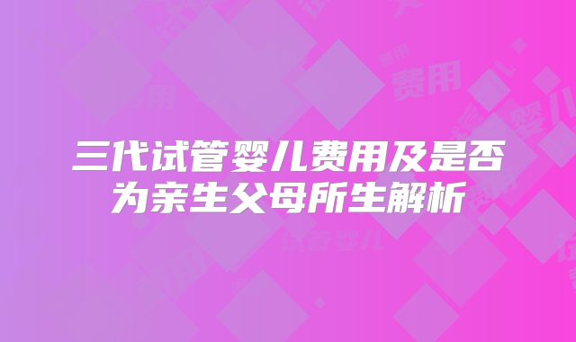 三代试管婴儿费用及是否为亲生父母所生解析