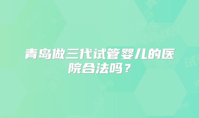 青岛做三代试管婴儿的医院合法吗？
