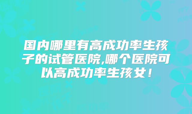 国内哪里有高成功率生孩子的试管医院,哪个医院可以高成功率生孩女!