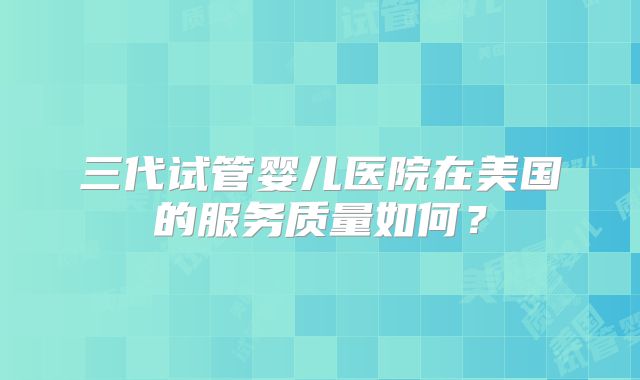 三代试管婴儿医院在美国的服务质量如何？