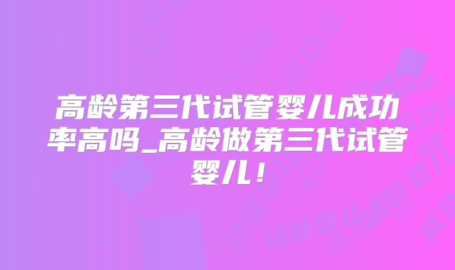 高龄第三代试管婴儿成功率高吗_高龄做第三代试管婴儿！