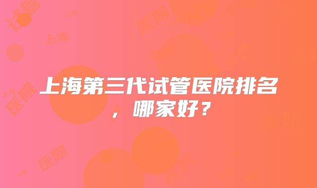 上海第三代试管医院排名，哪家好？