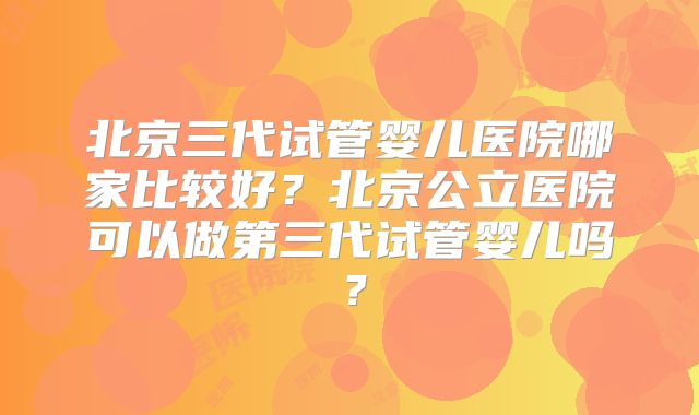 北京三代试管婴儿医院哪家比较好?北京公立医院可以做第三代试管婴儿吗?