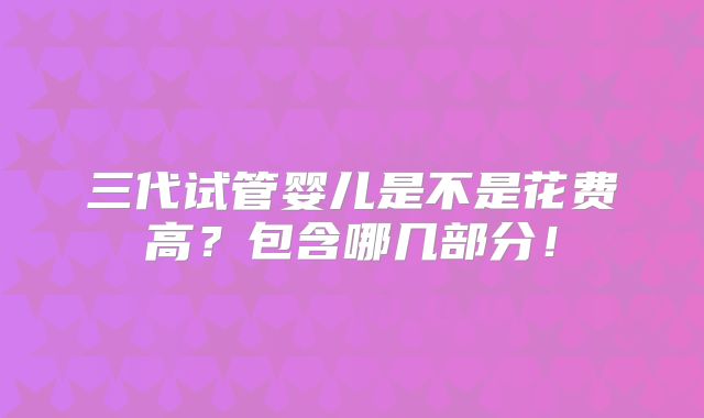 三代试管婴儿是不是花费高？包含哪几部分！