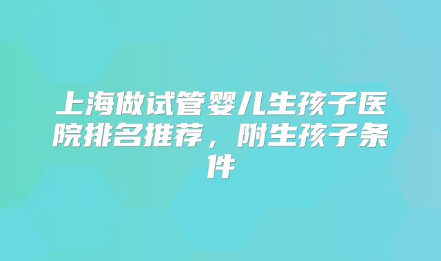 上海做试管婴儿生孩子医院排名推荐，附生孩子条件